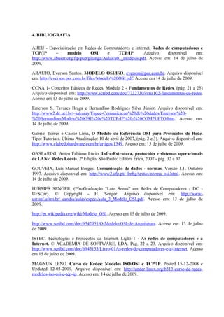 4. BIBLIOGRAFIA
ABEU - Especialização em Redes de Computadores e Internet, Redes de computadores e
TCP/IP – modelo OSI e TCP/IP. Arquivo disponível em:
http://www.abusar.org/ftp/pub/pitanga/Aulas/a01_modelos.pdf. Acesso em: 14 de julho de
2009.
ARAUJO, Everson Santos. MODELO OSI/ISO. everson@por.com.br. Arquivo disponível
em: http://everson.por.com.br/files/Modelo%20OSI.pdf. Acesso em 14 de julho de 2009.
CCNA 1- Conceitos Básicos de Redes. Módulo 2 - Fundamentos de Redes. (pág. 21 a 25)
Arquivo disponível em: http://www.scribd.com/doc/7732730/ccna102-fundamentos-de-redes.
Acesso em 13 de julho de 2009.
Emerson S. Tavares Braga e Bernardino Rodrigues Silva Júnior. Arquivo disponível em:
http://www2.dc.uel.br/~sakuray/Espec-Comunicacao%20de%20dados/Emerson%20-
%20Bernardino/Modelo%20OSI%20e%20TCP-IP%20-%20COMPLETO.htm. Acesso em:
14 de julho de 2009.
Gabriel Torres e Cássio Lima, O Modelo de Referência OSI para Protocolos de Rede.
Tipo: Tutoriais. Última Atualização: 10 de abril de 2007, (pág. 2 e 3). Arquivo disponível em:
http://www.clubedohardware.com.br/artigos/1349. Acesso em: 15 de julho de 2009.
GASPARINI, Anteu Fabiano Lúcio. Infra-Estrutura, protocolos e sistemas operacionais
de LANs: Redes Locais. 2ª Edição. São Paulo: Editora Érica, 2007 - pág. 32 a 37.
GOUVEIA, Luís Manuel Borges. Comunicação de dados - normas. Versão 1.1, Outubro
1997. Arquivo disponível em: http://www2.ufp.pt/~lmbg/textos/norma_osi.html. Acesso em:
14 de julho de 2009.
HERMES SENGER. (Pós-Graduação “Lato Sensu” em Redes de Computadores - DC -
UFSCar). © Copyright - H. Senger. Arquivo disponível em: http://www-
usr.inf.ufsm.br/~candia/aulas/espec/Aula_3_Modelo_OSI.pdf. Acesso em: 13 de julho de
2009.
http://pt.wikipedia.org/wiki/Modelo_OSI. Acesso em 15 de julho de 2009.
http://www.scribd.com/doc/6542051/O-Modelo-OSI-de-Arquitetura. Acesso em: 13 de julho
de 2009.
ISTEC, Tecnologias e Protocolos da Internet. Lição 1 - As redes de computadores e a
Internet. © ACADEMIA DE SOFTWARE, LDA. Pág. 22 a 23. Arquivo disponível em:
http://www.scribd.com/doc/6943133/Livro-01As-redes-de-computadores-e-a-Internet. Acesso
em 15 de julho de 2009.
MAGNUN LENO. Curso de Redes: Modelos ISO/OSI e TCP/IP. Posted 15-12-2008 e
Updated 12-03-2009. Arquivo disponível em: http://under-linux.org/b313-curso-de-redes-
modelos-iso-osi-e-tcp-ip. Acesso em: 14 de julho de 2009.
 