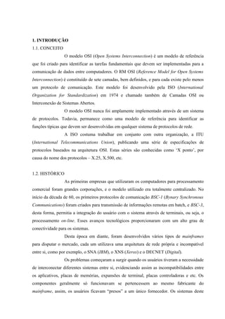 1. INTRODUÇÃO
1.1. CONCEITO
O modelo OSI (Open Systems Interconnection) é um modelo de referência
que foi criado para identificar as tarefas fundamentais que devem ser implementadas para a
comunicação de dados entre computadores. O RM OSI (Reference Model for Open Systems
Interconnection) é constituído de sete camadas, bem definidos, e para cada existe pelo menos
um protocolo de comunicação. Este modelo foi desenvolvido pela ISO (International
Organization for Standardization) em 1974 e chamado também de Camadas OSI ou
Interconexão de Sistemas Abertos.
O modelo OSI nunca foi amplamente implementado através de um sistema
de protocolos. Todavia, permanece como uma modelo de referência para identificar as
funções típicas que devem ser desenvolvidas em qualquer sistema de protocolos de rede.
A ISO costuma trabalhar em conjunto com outra organização, a ITU
(International Telecommunications Union), publicando uma série de especificações de
protocolos baseados na arquitetura OSI. Estas séries são conhecidas como ‘X ponto’, por
causa do nome dos protocolos – X.25, X.500, etc.
1.2. HISTÓRICO
As primeiras empresas que utilizaram os computadores para processamento
comercial foram grandes corporações, e o modelo utilizado era totalmente centralizado. No
início da década de 60, os primeiros protocolos de comunicação BSC-1 (Bynary Synchronous
Communications) foram criados para transmissão de informações remotas em batch, e BSC-3,
desta forma, permitia a integração do usuário com o sistema através de terminais, ou seja, o
processamento on-line. Esses avanços tecnológicos proporcionaram com um alto grau de
conectividade para os sistemas.
Desta época em diante, foram desenvolvidos vários tipos de mainframes
para disputar o mercado, cada um utilizava uma arquitetura de rede própria e incompatível
entre si, como por exemplo, o SNA (IBM), o XNS (Xerox) e o DECNET (Digital).
Os problemas começaram a surgir quando os usuários tiveram a necessidade
de interconectar diferentes sistemas entre si, evidenciando assim as incompatibilidades entre
os aplicativos, placas de memórias, expansões de terminal, placas controladoras e etc. Os
componentes geralmente só funcionavam se pertencessem ao mesmo fabricante do
mainframe, assim, os usuários ficavam “presos” a um único fornecedor. Os sistemas deste
 