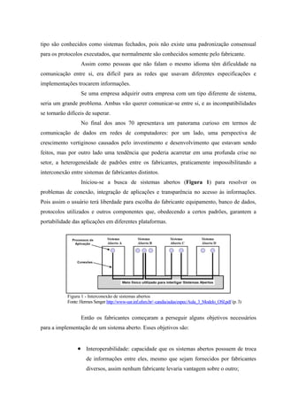 tipo são conhecidos como sistemas fechados, pois não existe uma padronização consensual
para os protocolos executados, que normalmente são conhecidos somente pelo fabricante.
Assim como pessoas que não falam o mesmo idioma têm dificuldade na
comunicação entre si, era difícil para as redes que usavam diferentes especificações e
implementações trocarem informações.
Se uma empresa adquirir outra empresa com um tipo diferente de sistema,
seria um grande problema. Ambas vão querer comunicar-se entre si, e as incompatibilidades
se tornarão difíceis de superar.
No final dos anos 70 apresentava um panorama curioso em termos de
comunicação de dados em redes de computadores: por um lado, uma perspectiva de
crescimento vertiginoso causados pelo investimento e desenvolvimento que estavam sendo
feitos, mas por outro lado uma tendência que poderia acarretar em uma profunda crise no
setor, a heterogeneidade de padrões entre os fabricantes, praticamente impossibilitando a
interconexão entre sistemas de fabricantes distintos.
Iniciou-se a busca de sistemas abertos (Figura 1) para resolver os
problemas de conexão, integração de aplicações e transparência no acesso às informações.
Pois assim o usuário terá liberdade para escolha do fabricante equipamento, banco de dados,
protocolos utilizados e outros componentes que, obedecendo a certos padrões, garantem a
portabilidade das aplicações em diferentes plataformas.
Figura 1 - Interconexão de sistemas abertos
Fonte: Hermes Senger http://www-usr.inf.ufsm.br/~candia/aulas/espec/Aula_3_Modelo_OSI.pdf (p.3)
Então os fabricantes começaram a perseguir alguns objetivos necessários
para a implementação de um sistema aberto. Esses objetivos são:
• Interoperabilidade: capacidade que os sistemas abertos possuem de troca
de informações entre eles, mesmo que sejam fornecidos por fabricantes
diversos, assim nenhum fabricante levaria vantagem sobre o outro;
 