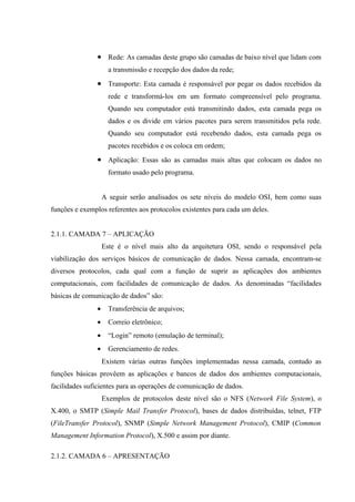 • Rede: As camadas deste grupo são camadas de baixo nível que lidam com
a transmissão e recepção dos dados da rede;
• Transporte: Esta camada é responsável por pegar os dados recebidos da
rede e transformá-los em um formato compreensível pelo programa.
Quando seu computador está transmitindo dados, esta camada pega os
dados e os divide em vários pacotes para serem transmitidos pela rede.
Quando seu computador está recebendo dados, esta camada pega os
pacotes recebidos e os coloca em ordem;
• Aplicação: Essas são as camadas mais altas que colocam os dados no
formato usado pelo programa.
A seguir serão analisados os sete níveis do modelo OSI, bem como suas
funções e exemplos referentes aos protocolos existentes para cada um deles.
2.1.1. CAMADA 7 – APLICAÇÃO
Este é o nível mais alto da arquitetura OSI, sendo o responsável pela
viabilização dos serviços básicos de comunicação de dados. Nessa camada, encontram-se
diversos protocolos, cada qual com a função de suprir as aplicações dos ambientes
computacionais, com facilidades de comunicação de dados. As denominadas “facilidades
básicas de comunicação de dados” são:
• Transferência de arquivos;
• Correio eletrônico;
• “Login” remoto (emulação de terminal);
• Gerenciamento de redes.
Existem várias outras funções implementadas nessa camada, contudo as
funções básicas provêem as aplicações e bancos de dados dos ambientes computacionais,
facilidades suficientes para as operações de comunicação de dados.
Exemplos de protocolos deste nível são o NFS (Network File System), o
X.400, o SMTP (Simple Mail Transfer Protocol), bases de dados distribuídas, telnet, FTP
(FileTransfer Protocol), SNMP (Simple Network Management Protocol), CMIP (Common
Management Information Protocol), X.500 e assim por diante.
2.1.2. CAMADA 6 – APRESENTAÇÃO
 