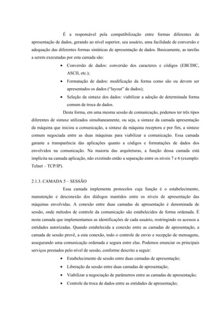 É a responsável pela compatibilização entre formas diferentes de
apresentação de dados, gerando ao nível superior, seu usuário, uma facilidade de conversão e
adequação das diferentes formas sintáticas de apresentação de dados. Basicamente, as tarefas
a serem executadas por esta camada são:
• Conversão de dados: conversão dos caracteres e códigos (EBCDIC,
ASCII, etc.);
• Formatação de dados: modificação da forma como são ou devem ser
apresentados os dados (“layout” de dados);
• Seleção da sintaxe dos dados: viabilizar a adoção de determinada forma
comum de troca de dados.
Desta forma, em uma mesma sessão de comunicação, podemos ter três tipos
diferentes de sintaxe utilizados simultaneamente, ou seja, a sintaxe da camada apresentação
da máquina que iniciou a comunicação, a sintaxe da máquina receptora e por fim, a sintaxe
comum negociada entre as duas máquinas para viabilizar a comunicação. Essa camada
garante a transparência das aplicações quanto a códigos e formatações de dados dos
envolvidos na comunicação. Na maioria das arquiteturas, a função dessa camada está
implícita na camada aplicação, não existindo então a separação entre os níveis 7 e 6 (exemplo:
Telnet – TCP/IP).
2.1.3. CAMADA 5 – SESSÃO
Essa camada implementa protocolos cuja função é o estabelecimento,
manutenção e desconexão dos diálogos mantidos entre os níveis de apresentação das
máquinas envolvidas. A conexão entre duas camadas de apresentação é denominada de
sessão, onde métodos de controle da comunicação são estabelecidos de forma ordenada. É
nesta camada que implementamos as identificações de cada usuário, restringindo os acessos a
entidades autorizadas. Quando estabelecida a conexão entre as camadas de apresentação, a
camada de sessão provê, a esta conexão, todo o controle de envio e recepção de mensagens,
assegurando uma comunicação ordenada e segura entre elas. Podemos enunciar os principais
serviços prestados pelo nível de sessão, conforme descrito a seguir:
• Estabelecimento de sessão entre duas camadas de apresentação;
• Liberação da sessão entre duas camadas de apresentação;
• Viabilizar a negociação de parâmetros entre as camadas de apresentação;
• Controle da troca de dados entre as entidades de apresentação;
 