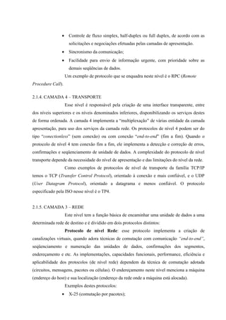 • Controle de fluxo simplex, half-duplex ou full duplex, de acordo com as
solicitações e negociações efetuadas pelas camadas de apresentação.
• Sincronismo da comunicação;
• Facilidade para envio de informação urgente, com prioridade sobre as
demais seqüências de dados.
Um exemplo de protocolo que se enquadra neste nível é o RPC (Remote
Procedure Call).
2.1.4. CAMADA 4 – TRANSPORTE
Esse nível é responsável pela criação de uma interface transparente, entre
dos níveis superiores e os níveis denominados inferiores, disponibilizando os serviços destes
de forma ordenada. A camada 4 implementa a “multiplexação” de várias entidade da camada
apresentação, para uso dos serviços da camada rede. Os protocolos de nível 4 podem ser do
tipo “conectionless” (sem conexão) ou com conexão “end-to-end” (fim a fim). Quando o
protocolo de nível 4 tem conexão fim a fim, ele implementa a detecção e correção de erros,
confirmações e seqüenciamento de unidade de dados. A complexidade do protocolo de nível
transporte depende da necessidade do nível de apresentação e das limitações do nível da rede.
Como exemplos de protocolos de nível de transporte da família TCP/IP
temos o TCP (Transfer Control Protocol), orientado à conexão e mais confiável, e o UDP
(User Datagram Protocol), orientado a datagrama e menos confiável. O protocolo
especificado pela ISO nesse nível é o TP4.
2.1.5. CAMADA 3 – REDE
Este nível tem a função básica de encaminhar uma unidade de dados a uma
determinada rede de destino e é dividido em dois protocolos distintos:
Protocolo de nível Rede: esse protocolo implementa a criação de
canalizações virtuais, quando adora técnicas de comutação com comunicação “end-to-end”,
seqüenciamento e numeração das unidades de dados, confirmações dos segmentos,
endereçamento e etc. As implementações, capacidades funcionais, performance, eficiência e
aplicabilidade dos protocolos (de nível rede) dependem da técnica de comutação adotada
(circuitos, mensagens, pacotes ou células). O endereçamento neste nível menciona a máquina
(endereço do host) e sua localização (endereço da rede onde a máquina está alocada).
Exemplos destes protocolos:
• X-25 (comutação por pacotes);
 