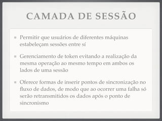 CAMADA DE SESSÃO
Permitir que usuários de diferentes máquinas
estabeleçam sessões entre sí
Gerenciamento de token evitando a realização da
mesma operação ao mesmo tempo em ambos os
lados de uma sessão
Oferece formas de inserir pontos de sincronização no
ﬂuxo de dados, de modo que ao ocorrer uma falha só
serão retransmitidos os dados após o ponto de
sincronismo
 