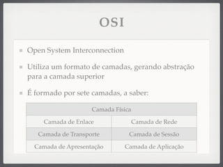 OSI
Open System Interconnection
Utiliza um formato de camadas, gerando abstração
para a camada superior
É formado por sete camadas, a saber:
Camada Física
Camada de Enlace Camada de Rede
Camada de Transporte Camada de Sessão
Camada de Apresentação Camada de Aplicação
 