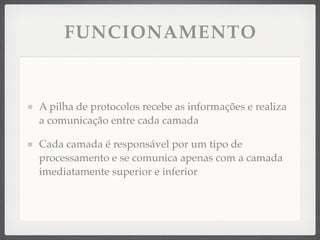 FUNCIONAMENTO
A pilha de protocolos recebe as informações e realiza
a comunicação entre cada camada
Cada camada é responsável por um tipo de
processamento e se comunica apenas com a camada
imediatamente superior e inferior
 