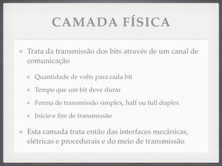 CAMADA FÍSICA
Trata da transmissão dos bits através de um canal de
comunicação
Quantidade de volts para cada bit
Tempo que um bit deve durar
Forma de transmissão simplex, half ou full duplex
Início e ﬁm de transmissão
Esta camada trata então das interfaces mecânicas,
elétricas e procedurais e do meio de transmissão
 