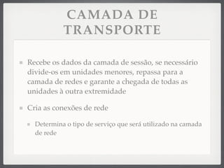 CAMADA DE
TRANSPORTE
Recebe os dados da camada de sessão, se necessário
divide-os em unidades menores, repassa para a
camada de redes e garante a chegada de todas as
unidades à outra extremidade
Cria as conexões de rede
Determina o tipo de serviço que será utilizado na camada
de rede
 