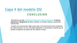 Capa 4 del modelo OSI
Recordemos que las unidades de datos de la capa de transporte se llaman
segmentos o datagramas de datos y definen un tamaño máximo, usualmente
llamado MSS.
Cuando una comunicación llega a ésta capa y tal comunicación está compuesta
por datos mayores a la mss, ella debe segmentar la transmisión en partes que se
puedan transportar por partes de ese tamaño o menor.
 