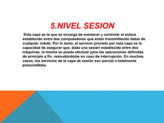 5.NIVEL SESION
Esta capa es la que se encarga de mantener y controlar el enlace
establecido entre dos computadores que están transmitiendo datos de
cualquier índole. Por lo tanto, el servicio provisto por esta capa es la
capacidad de asegurar que, dada una sesión establecida entre dos
máquinas, la misma se pueda efectuar para las operaciones definidas
de principio a fin, reanudándolas en caso de interrupción. En muchos
casos, los servicios de la capa de sesión son parcial o totalmente
prescindibles.
 