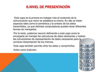 6.NIVEL DE PRESENTACIÓN
Esta capa es la primera en trabajar más el contenido de la
comunicación que cómo se establece la misma. En ella se tratan
aspectos tales como la semántica y la sintaxis de los datos
transmitidos, ya que distintas computadoras pueden tener diferentes
formas de manejarlas.
Por lo tanto, podemos resumir definiendo a esta capa como la
encargada de manejar las estructuras de datos abstractas y realizar
las conversiones de representación de datos necesarias para la
correcta interpretación de los mismos.
Esta capa también permite cifrar los datos y comprimirlos.
Actúa como traductor.
 
