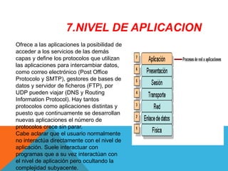 Ofrece a las aplicaciones la posibilidad de
acceder a los servicios de las demás
capas y define los protocolos que utilizan
las aplicaciones para intercambiar datos,
como correo electrónico (Post Office
Protocolo y SMTP), gestores de bases de
datos y servidor de ficheros (FTP), por
UDP pueden viajar (DNS y Routing
Information Protocol). Hay tantos
protocolos como aplicaciones distintas y
puesto que continuamente se desarrollan
nuevas aplicaciones el número de
protocolos crece sin parar.
Cabe aclarar que el usuario normalmente
no interactúa directamente con el nivel de
aplicación. Suele interactuar con
programas que a su vez interactúan con
el nivel de aplicación pero ocultando la
complejidad subyacente.
7.NIVEL DE APLICACION
 