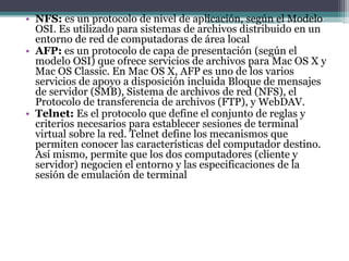 • NFS: es un protocolo de nivel de aplicación, según el Modelo
OSI. Es utilizado para sistemas de archivos distribuido en un
entorno de red de computadoras de área local
• AFP: es un protocolo de capa de presentación (según el
modelo OSI) que ofrece servicios de archivos para Mac OS X y
Mac OS Classic. En Mac OS X, AFP es uno de los varios
servicios de apoyo a disposición incluida Bloque de mensajes
de servidor (SMB), Sistema de archivos de red (NFS), el
Protocolo de transferencia de archivos (FTP), y WebDAV.
• Telnet: Es el protocolo que define el conjunto de reglas y
criterios necesarios para establecer sesiones de terminal
virtual sobre la red. Telnet define los mecanismos que
permiten conocer las características del computador destino.
Así mismo, permite que los dos computadores (cliente y
servidor) negocien el entorno y las especificaciones de la
sesión de emulación de terminal
 