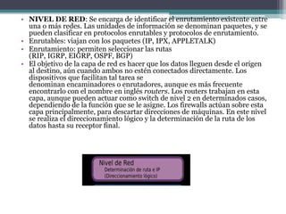 • NIVEL DE RED: Se encarga de identificar el enrutamiento existente entre
una o más redes. Las unidades de información se denominan paquetes, y se
pueden clasificar en protocolos enrutables y protocolos de enrutamiento.
• Enrutables: viajan con los paquetes (IP, IPX, APPLETALK)
• Enrutamiento: permiten seleccionar las rutas
(RIP, IGRP, EIGRP, OSPF, BGP)
• El objetivo de la capa de red es hacer que los datos lleguen desde el origen
al destino, aún cuando ambos no estén conectados directamente. Los
dispositivos que facilitan tal tarea se
denominan encaminadores o enrutadores, aunque es más frecuente
encontrarlo con el nombre en inglés routers. Los routers trabajan en esta
capa, aunque pueden actuar como switch de nivel 2 en determinados casos,
dependiendo de la función que se le asigne. Los firewalls actúan sobre esta
capa principalmente, para descartar direcciones de máquinas. En este nivel
se realiza el direccionamiento lógico y la determinación de la ruta de los
datos hasta su receptor final.
 