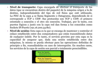 • Nivel de transporte: Capa encargada de efectuar el transporte de los
datos (que se encuentran dentro del paquete) de la máquina origen a la de
destino, independizándolo del tipo de red física que esté utilizando.
La PDU de la capa 4 se llama Segmento o Datagrama, dependiendo de si
corresponde a TCP o UDP. Sus protocolos son TCP y UDP; el primero
orientado a conexión y el otro sin conexión. Trabajan, por lo tanto, con
puertos lógicos y junto con la capa red dan forma a los conocidos como
Sockets IP:Puerto (191.16.200.54:80).
• Nivel de sesión: Esta capa es la que se encarga de mantener y controlar el
enlace establecido entre dos computadores que están transmitiendo datos
de cualquier índole. Por lo tanto, el servicio provisto por esta capa es la
capacidad de asegurar que, dada una sesión establecida entre dos
máquinas, la misma se pueda efectuar para las operaciones definidas de
principio a fin, reanudándolas en caso de interrupción. En muchos casos,
los servicios de la capa de sesión son parcial o totalmente prescindibles.
 