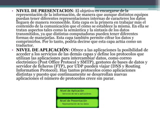 • NIVEL DE PRESENTACION: El objetivo es encargarse de la
representación de la información, de manera que aunque distintos equipos
puedan tener diferentes representaciones internas de caracteres los datos
lleguen de manera reconocible. Esta capa es la primera en trabajar más el
contenido de la comunicación que el cómo se establece la misma. En ella se
tratan aspectos tales como la semántica y la sintaxis de los datos
transmitidos, ya que distintas computadoras pueden tener diferentes
formas de manejarlas. Esta capa también permite cifrar los datos y
comprimirlos. Por lo tanto, podría decirse que esta capa actúa como un
traductor.
• NIVEL DE APLICACIÓN: Ofrece a las aplicaciones la posibilidad de
acceder a los servicios de las demás capas y define los protocolos que
utilizan las aplicaciones para intercambiar datos, como correo
electrónico (Post Office Protocol y SMTP), gestores de bases de datos y
servidor de ficheros (FTP), por UDP pueden viajar (DNS y Routing
Information Protocol). Hay tantos protocolos como aplicaciones
distintas y puesto que continuamente se desarrollan nuevas
aplicaciones el número de protocolos crece sin parar.
 