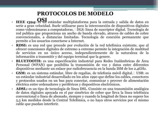 • IEEE 1394: es un estándar multiplataforma para la entrada y salida de datos en
serie a gran velocidad. Suele utilizarse para la interconexión de dispositivos digitales
como videocámaras a computadoras. DLS: linea de suscriptor digital. Tecnología de
red publica que proporciona un ancho de banda elevado, atraves de cables de cobre
convencionales, a distancias limitadas. Tecnología de conexión permanente que
permite a los usuarios conectarse a Internet.
• RDSI: es una red que procede por evolución de la red telefónica existente, que al
ofrecer conexiones digitales de extremo a extremo permite la integración de multitud
de servicios en un único acceso, independientemente de la naturaleza de la
información a transmitir y del equipo terminal que la genere.
• BLUETOOTH: es una especificación industrial para Redes Inalámbricas de Área
Personal (WPAN) que posibilita la transmisión de voz y datos entre diferentes
dispositivos mediante un enlace por radiofrecuencia en la banda ISM de los 2,4GHz.
• GSM: es un sistema estándar, libre de regalías, de telefonía móvil digital. USB: es
un estándar industrial desarrollado en los años 1990 que define los cables, conectores
y protocolos usados en un bus para conectar, comunicar y proveer de alimentación
eléctrica entre ordenadores y periféricos y dispositivos electrónicos.
• ADSL: es un tipo de tecnología de línea DSL. Consiste en una transmisión analógica
de datos digitales apoyada en el par simétrico de cobre que lleva la línea telefónica
convencional o línea de abonado, siempre y cuando la longitud de línea no supere los
5,5 km medidos desde la Central Telefónica, o no haya otros servicios por el mismo
cable que puedan interferir.
PROTOCOLOS DE MODELO
OSI
 