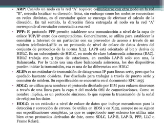 • ARP: Cuando un nodo en la red “A” requiere comunicarse con otro nodo en la red
“B”, necesita localizar su dirección física, sin embargo como los nodos se encuentran
en redes distintas, es el enrutador quien se encarga de efectuar el calculo de la
dirección. En tal sentido, la dirección física entregada al nodo en la red “A”
corresponde al enrutador conectado a esa red
• PPP: El protocolo PPP permite establecer una comunicación a nivel de la capa de
enlace TCP/IP entre dos computadoras. Generalmente, se utiliza para establecer la
conexión a Internet de un particular con su proveedor de acceso a través de un
módem telefónicoLAPB: es un protocolo de nivel de enlace de datos dentro del
conjunto de protocolos de la norma X.25. LAPB está orientado al bit y deriva de
HDLC. Es un subconjunto de HDLC, en modo de clase balanceada asíncrona (BAC).
HDLC trabaja con 3 tipos de estaciones, en cambio LAP-B solo con una, la
Balanceada. Por lo tanto usa una clase balanceada asincrona, los dos dispositivos
pueden iniciar la transmisión, esa es una de las diferencias con HDLC
• SLIP: es un estándar de transmisión de datagramas IP para líneas serie, pero que ha
quedado bastante obsoleto. Fue diseñado para trabajar a través de puerto serie y
conexión de módem. Su especificación se encuentra en el documento RFC 1055
• SDLC: se utiliza para nombrar el protocolo diseñado por IBM para enlaces síncronos
a través de una línea para la capa 2 del modelo OSI de comunicaciones. Como su
nombre implica, es un protocolo síncrono, lo que supone la transmisión de la señal
de reloj con los datos
• HDLC: es un estándar a nivel de enlace de datos que incluye mecanismos para la
detección y corrección de errores. Se utiliza en RDSI y en X.25, aunque no se siguen
sus especificaciones completas, ya que es unprotocolo muy extenso (se utiliza más
bien otros protocolos derivados de éste, como SDLC, LAP-B, LAP-D, PPP, LLC o
Frame Relay).
 