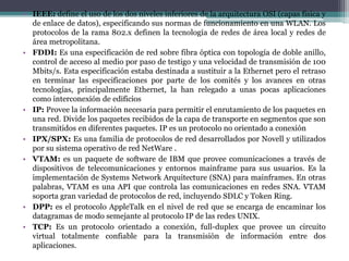 • IEEE: define el uso de los dos niveles inferiores de la arquitectura OSI (capas física y
de enlace de datos), especificando sus normas de funcionamiento en una WLAN. Los
protocolos de la rama 802.x definen la tecnología de redes de área local y redes de
área metropolitana.
• FDDI: Es una especificación de red sobre fibra óptica con topología de doble anillo,
control de acceso al medio por paso de testigo y una velocidad de transmisión de 100
Mbits/s. Esta especificación estaba destinada a sustituir a la Ethernet pero el retraso
en terminar las especificaciones por parte de los comités y los avances en otras
tecnologías, principalmente Ethernet, la han relegado a unas pocas aplicaciones
como interconexión de edificios
• IP: Provee la información necesaria para permitir el enrutamiento de los paquetes en
una red. Divide los paquetes recibidos de la capa de transporte en segmentos que son
transmitidos en diferentes paquetes. IP es un protocolo no orientado a conexión
• IPX/SPX: Es una familia de protocolos de red desarrollados por Novell y utilizados
por su sistema operativo de red NetWare .
• VTAM: es un paquete de software de IBM que provee comunicaciones a través de
dispositivos de telecomunicaciones y entornos mainframe para sus usuarios. Es la
implementación de Systems Network Arquitecture (SNA) para mainframes. En otras
palabras, VTAM es una API que controla las comunicaciones en redes SNA. VTAM
soporta gran variedad de protocolos de red, incluyendo SDLC y Token Ring.
• DPP: es el protocolo AppleTalk en el nivel de red que se encarga de encaminar los
datagramas de modo semejante al protocolo IP de las redes UNIX.
• TCP: Es un protocolo orientado a conexión, full-duplex que provee un circuito
virtual totalmente confiable para la transmisión de información entre dos
aplicaciones.
 