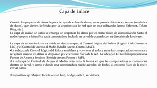 Cuando los paquetes de datos llegan a la capa de enlace de datos, estas pasan a ubicarse en tramas (unidades
de datos), que vienen definidas por la arquitectura de red que se esta utilizando (como Ethernet, Token
Ring, etc.).
La capa de enlace de datos se encarga de desplazar los datos por el enlace físico de comunicación hasta el
nodo receptor, e identifica cada computadora incluida en la red de acuerdo con su dirección de hardware.
La capa de enlace de datos se divide en dos subcapas, el Control Lógico del Enlace (Logical Link Control o
LLC) y el Control de Acceso al Medio (Media Access Control MAC).
•La subcapa de Control Lógico del Enlace establece y mantiene el enlace entre las computadoras emisora y
receptora cuando los datos se desplazan por el entorno físico de la red. La subcapa LLC también proporciona
Puntos de Acceso a Servicio (Servicie Access Poínos 0 SAP),
•La subcapa de Control de Acceso al Medio determina la forma en que las computadoras se comunican
dentro de la red, y como y donde una computadora puede acceder, de hecho, al entorno físico de la red y
enviar datos.
•Dispositivos q trabajan: Tarjeta de red, hub, bridge, switch, servidores.
Capa de Enlace
 