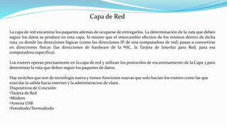 La capa de red encamina los paquetes además de ocuparse de entregarlos. La determinación de la ruta que deben
seguir los datos se produce en esta capa, lo mismo que el intercambio efectivo de los mismos dentro de dicha
ruta, es donde las direcciones lógicas (como las direcciones IP de una computadora de red) pasan a convertirse
en direcciones físicas (las direcciones de hardware de la NIC, la Tarjeta de Interfaz para Red, para esa
computadora especifica).
Los routers operan precisamente en Ia capa de red y utilizan los protocolos de encaminamiento de la Capa 3 para
determinar la ruta que deben seguir los paquetes de datos.
Hay switches que son de tecnologia nueva y tienen funciones nuevas que solo hacian los routers como las que
eran dar la salida hacia internet y la administracion de vlans .
Dispositivos de Conexión:
•Tarjeta de Red
•Módem
•Antena USB
•Fotodiodo/Termodiodo
Capa de Red
 
