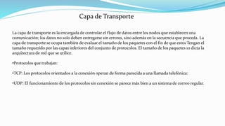 La capa de transporte es la encargada de controlar el flujo de datos entre los nodos que establecen una
comunicación; los datos no solo deben entregarse sin errores, sino además en la secuencia que proceda. La
capa de transporte se ocupa también de evaluar el tamaño de los paquetes con el fin de que estos Tengan el
tamaño requerido por las capas inferiores del conjunto de protocolos. El tamaño de los paquetes 10 dicta la
arquitectura de red que se utilice.
•Protocolos que trabajan:
•TCP: Los protocolos orientados a la conexión operan de forma parecida a una llamada telefónica:
•UDP: El funcionamiento de los protocolos sin conexión se parece más bien a un sistema de correo regular.
Capa de Transporte
 