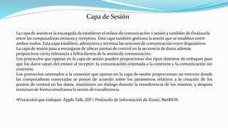 La capa de sesión es la encargada de establecer el enlace de comunicación o sesión y también de finalizarla
entre las computadoras emisora y receptora. Esta capa también gestiona la sesión que se establece entre
ambos nodos. Esta capa establece, administra y termina las sesiones de comunicación entre dispositivos.
La capa de sesión pasa a encargarse de ubicar puntas de control en la secuencia de datos además
proporciona cierta tolerancia a fallos dentro de la sesión de comunicación.
Los protocolos que operan en la capa de sesión pueden proporcionar dos tipos distintos de enfoques para
que los datos vayan del emisor al receptor: la comunicación orientada a la conexión y Ia comunicación sin
conexión.
Los protocolos orientados a la conexión que operan en la capa de sesi6n proporcionan un entorno donde
las computadoras conectadas se ponen de acuerdo sobre los parámetros relativos a la creación de los
puntos de control en los datos, mantienen un dialogo durante la transferencia de los mismos, y después
terminan de forma simultanea la sesión de transferencia.
•Protocolos que trabajan: Apple Talk, ZIP ( Protocolo de Información de Zona), NetBIOS.
Capa de Sesión
 