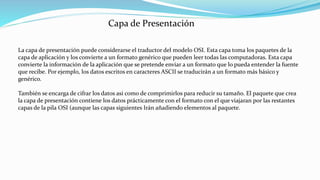 La capa de presentación puede considerarse el traductor del modelo OSI. Esta capa toma los paquetes de la
capa de aplicación y los convierte a un formato genérico que pueden leer todas las computadoras. Esta capa
convierte la información de la aplicación que se pretende enviar a un formato que lo pueda entender la fuente
que recibe. Por ejemplo, los datos escritos en caracteres ASCII se traducirán a un formato más básico y
genérico.
También se encarga de cifrar los datos así como de comprimirlos para reducir su tamaño. El paquete que crea
la capa de presentación contiene los datos prácticamente con el formato con el que viajaran por las restantes
capas de la pila OSI (aunque las capas siguientes Irán añadiendo elementos al paquete.
Capa de Presentación
 