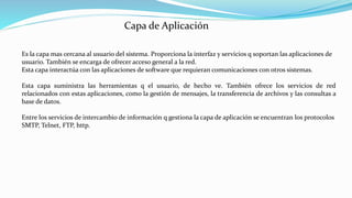 Es la capa mas cercana al usuario del sistema. Proporciona la interfaz y servicios q soportan las aplicaciones de
usuario. También se encarga de ofrecer acceso general a la red.
Esta capa interactúa con las aplicaciones de software que requieran comunicaciones con otros sistemas.
Esta capa suministra las herramientas q el usuario, de hecho ve. También ofrece los servicios de red
relacionados con estas aplicaciones, como la gestión de mensajes, la transferencia de archivos y las consultas a
base de datos.
Entre los servicios de intercambio de información q gestiona la capa de aplicación se encuentran los protocolos
SMTP, Telnet, FTP, http.
Capa de Aplicación
 