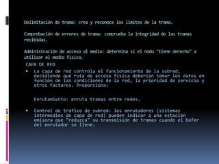 Delimitación de trama: crea y reconoce los límites de la trama.
Comprobación de errores de trama: comprueba la integridad de las tramas
recibidas.
Administración de acceso al medio: determina si el nodo "tiene derecho" a
utilizar el medio físico.
CAPA DE RED
 La capa de red controla el funcionamiento de la subred,
decidiendo qué ruta de acceso física deberían tomar los datos en
función de las condiciones de la red, la prioridad de servicio y
otros factores. Proporciona:
Enrutamiento: enruta tramas entre redes.
 Control de tráfico de subred: los enrutadores (sistemas
intermedios de capa de red) pueden indicar a una estación
emisora que "reduzca" su transmisión de tramas cuando el búfer
del enrutador se llene.
 