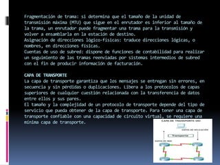Fragmentación de trama: si determina que el tamaño de la unidad de
transmisión máxima (MTU) que sigue en el enrutador es inferior al tamaño de
la trama, un enrutador puede fragmentar una trama para la transmisión y
volver a ensamblarla en la estación de destino.
Asignación de direcciones lógico-físicas: traduce direcciones lógicas, o
nombres, en direcciones físicas.
Cuentas de uso de subred: dispone de funciones de contabilidad para realizar
un seguimiento de las tramas reenviadas por sistemas intermedios de subred
con el fin de producir información de facturación.
CAPA DE TRANSPORTE
La capa de transporte garantiza que los mensajes se entregan sin errores, en
secuencia y sin pérdidas o duplicaciones. Libera a los protocolos de capas
superiores de cualquier cuestión relacionada con la transferencia de datos
entre ellos y sus pares.
El tamaño y la complejidad de un protocolo de transporte depende del tipo de
servicio que pueda obtener de la capa de transporte. Para tener una capa de
transporte confiable con una capacidad de circuito virtual, se requiere una
mínima capa de transporte.
 