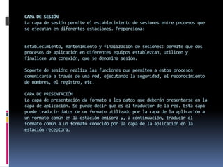 CAPA DE SESIÓN
La capa de sesión permite el establecimiento de sesiones entre procesos que
se ejecutan en diferentes estaciones. Proporciona:
Establecimiento, mantenimiento y finalización de sesiones: permite que dos
procesos de aplicación en diferentes equipos establezcan, utilicen y
finalicen una conexión, que se denomina sesión.
Soporte de sesión: realiza las funciones que permiten a estos procesos
comunicarse a través de una red, ejecutando la seguridad, el reconocimiento
de nombres, el registro, etc.
CAPA DE PRESENTACIÓN
La capa de presentación da formato a los datos que deberán presentarse en la
capa de aplicación. Se puede decir que es el traductor de la red. Esta capa
puede traducir datos de un formato utilizado por la capa de la aplicación a
un formato común en la estación emisora y, a continuación, traducir el
formato común a un formato conocido por la capa de la aplicación en la
estación receptora.
 