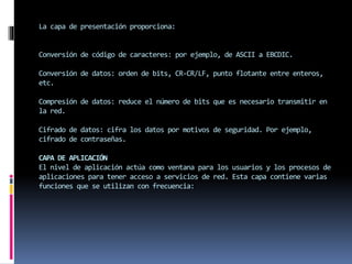 La capa de presentación proporciona:
Conversión de código de caracteres: por ejemplo, de ASCII a EBCDIC.
Conversión de datos: orden de bits, CR-CR/LF, punto flotante entre enteros,
etc.
Compresión de datos: reduce el número de bits que es necesario transmitir en
la red.
Cifrado de datos: cifra los datos por motivos de seguridad. Por ejemplo,
cifrado de contraseñas.
CAPA DE APLICACIÓN
El nivel de aplicación actúa como ventana para los usuarios y los procesos de
aplicaciones para tener acceso a servicios de red. Esta capa contiene varias
funciones que se utilizan con frecuencia:
 