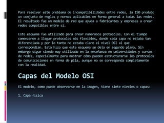 Para resolver este problema de incompatibilidades entre redes, la ISO produjo
un conjunto de reglas y normas aplicables en forma general a todas las redes.
El resultado fue un modelo de red que ayuda a fabricantes y empresas a crear
redes compatibles entre sí.
Este esquema fue utilizado para crear numerosos protocolos. Con el tiempo
comenzaron a llegar protocolos más flexibles, donde cada capa no estaba tan
diferenciada y por lo tanto no estaba claro el nivel OSI al que
correspondían. Esto hizo que este esquema se deja en segundo plano. Sin
embargo sigue siendo muy utilizado en la enseñanza en universidades y cursos
de redes, especialmente para mostrar cómo pueden estructurarse los protocolos
de comunicaciones en forma de pila, aunque no se corresponda completamente
con la realidad.
Capas del Modelo OSI
El modelo, como puede observarse en la imagen, tiene siete niveles o capas:
1. Capa física
 