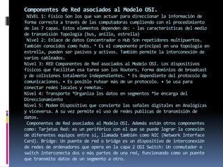 Componentes de Red asociados al Modelo OSI.
NIVEL 1: Físico Son los que van actuar para direccionar la información de
forma correcta a través de las computadoras cumpliendo con el procedimiento
de las 7 capas. Estos elementos dependen de: - las características del medio
de transmisión Topología (bus, anillo, estrella)
Nivel 2: Enlace de datos Concentrador o Hub Son repetidores multipuertos.
También conocidos como hubs. * Es el componente principal en una topología en
estrella, pueden ser pasivos y activos. También permite la interconexión de
varios cableados.
Nivel 3: RED Componentes de Red asociados al Modelo OSI. Los dispositivos
físicos que facilitan esa tarea son los Routers. Forma dominios de broadcast
y de colisiones totalmente independientes. * Es dependiente del protocolo de
comunicaciones. • Es posible rutear más de un protocolo. • Se usa para
conectar redes locales y remotas.
Nivel 4: Transporte *Organiza los datos en segmentos *Se encarga del
Direccionamiento
Nivel 5: Modem Dispositivo que convierte las señales digitales en Analógicas
y viceversa. A su vez permite el uso de redes publicas de transmisión de
datos.
Componentes de Red asociados al Modelo OSI. Además están otros componentes
como: Tarjetas Red: es un periférico con el que se puede lograr la conexión
de diferentes equipos entre sí, llamada también como NIC (Network Interface
Card). Bridge: Un puente de red o bridge es un dispositivo de interconexión
de redes de ordenadores que opera en la capa 2 OSI Switch: Un conmutador o
switch interconecta dos o más partes de una red, funcionando como un puente
que transmite datos de un segmento a otro.
 