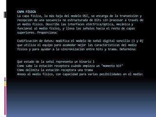 CAPA FÍSICA
La capa física, la más baja del modelo OSI, se encarga de la transmisión y
recepción de una secuencia no estructurada de bits sin procesar a través de
un medio físico. Describe las interfaces eléctrica/óptica, mecánica y
funcional al medio físico, y lleva las señales hacia el resto de capas
superiores. Proporciona:
Codificación de datos: modifica el modelo de señal digital sencillo (1 y 0)
que utiliza el equipo para acomodar mejor las características del medio
físico y para ayudar a la sincronización entre bits y trama. Determina:
Qué estado de la señal representa un binario 1
Como sabe la estación receptora cuándo empieza un "momento bit"
Cómo delimita la estación receptora una trama
Anexo al medio físico, con capacidad para varias posibilidades en el medio:
 