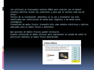 ¿Se utilizará un transceptor externo (MAU) para conectar con el medio?
¿Cuántas patillas tienen los conectores y para qué se utiliza cada una de
ellas?
Técnica de la transmisión: determina si se van a transmitir los bits
codificados por señalización de banda base (digital) o de banda ancha
(analógica).
Transmisión de medio físico: transmite bits como señales eléctricas u ópticas
adecuadas para el medio físico y determina:
Qué opciones de medios físicos pueden utilizarse
Cuántos voltios/db se deben utilizar para representar un estado de señal en
particular mediante un medio físico determinado
 