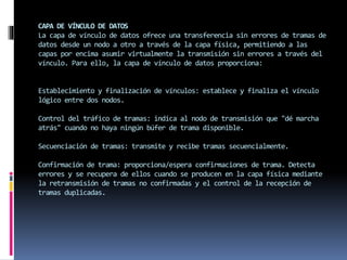 CAPA DE VÍNCULO DE DATOS
La capa de vínculo de datos ofrece una transferencia sin errores de tramas de
datos desde un nodo a otro a través de la capa física, permitiendo a las
capas por encima asumir virtualmente la transmisión sin errores a través del
vínculo. Para ello, la capa de vínculo de datos proporciona:
Establecimiento y finalización de vínculos: establece y finaliza el vínculo
lógico entre dos nodos.
Control del tráfico de tramas: indica al nodo de transmisión que "dé marcha
atrás" cuando no haya ningún búfer de trama disponible.
Secuenciación de tramas: transmite y recibe tramas secuencialmente.
Confirmación de trama: proporciona/espera confirmaciones de trama. Detecta
errores y se recupera de ellos cuando se producen en la capa física mediante
la retransmisión de tramas no confirmadas y el control de la recepción de
tramas duplicadas.
 