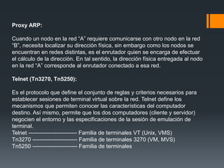 Proxy ARP:
Cuando un nodo en la red “A” requiere comunicarse con otro nodo en la red
“B”, necesita localizar su dirección física, sin embargo como los nodos se
encuentran en redes distintas, es el enrutador quien se encarga de efectuar
el cálculo de la dirección. En tal sentido, la dirección física entregada al nodo
en la red “A” corresponde al enrutador conectado a esa red.
Telnet (Tn3270, Tn5250):
Es el protocolo que define el conjunto de reglas y criterios necesarios para
establecer sesiones de terminal virtual sobre la red. Telnet define los
mecanismos que permiten conocer las características del computador
destino. Así mismo, permite que los dos computadores (cliente y servidor)
negocien el entorno y las especificaciones de la sesión de emulación de
terminal.
Telnet -------------------------- Familia de terminales VT (Unix, VMS)
Tn3270 ------------------------ Familia de terminales 3270 (VM, MVS)
Tn5250 ------------------------ Familia de terminales
 