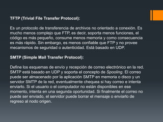TFTP (Trivial File Transfer Protocol):
Es un protocolo de transferencia de archivos no orientado a conexión. Es
mucho menos complejo que FTP, es decir, soporta menos funciones, el
código es más pequeño, consume menos memoria y como consecuencia
es más rápido. Sin embargo, es menos confiable que FTP y no provee
mecanismos de seguridad o autenticidad. Está basado en UDP.
SMTP (Simple Mail Transfer Protocol):
Define los esquemas de envío y recepción de correo electrónico en la red.
SMTP está basado en UDP y soporta el concepto de Spooling. El correo
puede ser almacenado por la aplicación SMTP en memoria o disco y un
servidor SMTP de la red, eventualmente chequea si hay correo e intenta
enviarlo. Si el usuario o el computador no están disponibles en ese
momento, intenta en una segunda oportunidad. Si finalmente el correo no
puede ser enviado, el servidor puede borrar el mensaje o enviarlo de
regreso al nodo origen.
 