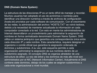 DNS (Domain Name System):
La estructura de las direcciones IP es un tanto difícil de manejar y recordar.
Muchos usuarios han adoptado el uso de acrónimos o nombres para
identificar una dirección numérica a través de archivos de configuración
(hosts.txt) provistos por cada software de comunicación. Con el crecimiento
de las redes, la administración del archivo “HOSTS.TXT” se volvió tediosa,
debido a la necesidad de mantener actualizada la información en cada
computador conectado a la red. Con esto en mente los administradores de
Internet desarrollaron un procedimiento para administrar la asignación de
nombres en forma centralizada denominado Domain Name System. DNS
utiliza un sistema jerárquico que garantiza una correspondencia única entre
cada dirección IP y cada nombre. Esta característica, requiere designar un
organismo o comité oficial que garantice la asignación ordenada de
dominios y subdominios. A su vez, este esquema permite a cada
organización administrar la asignación de sus nombres dentro de un
subdominio asignado. El concepto DNS se organiza alrededor de una
estructura de árbol. La raíz del árbol y los dominios de más alto nivel son
administrados por el NIC (Network Information Center). Actualmente el DNS
contiene siete dominios, debajo de los cuales se asignan subdominios a
cada ente organizacional a nivel mundial.
 