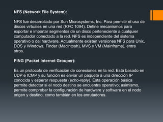 NFS (Network File System):
NFS fue desarrollado por Sun Microsystems, Inc. Para permitir el uso de
discos virtuales en una red (RFC 1094). Define mecanismos para
exportar e importar segmentos de un disco perteneciente a cualquier
computador conectado a la red. NFS es independiente del sistema
operativo o del hardware. Actualmente existen versiones NFS para Unix,
DOS y Windows, Finder (Macintosh), MVS y VM (Mainframe), entre
otros.
PING (Packet Internet Grouper):
Es un protocolo de verificación de conexiones en la red. Está basado en
UDP e ICMP y su función es enviar un paquete a una dirección IP
conocida y esperar respuesta (echo-reply). Ésta operación básica
permite detectar si el nodo destino se encuentra operativo; asimismo,
permite comprobar la configuración de hardware y software en el nodo
origen y destino, como también en los enrutadores.
 