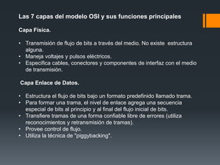 Las 7 capas del modelo OSI y sus funciones principales
Capa Física.
• Transmisión de flujo de bits a través del medio. No existe estructura
alguna.
• Maneja voltajes y pulsos eléctricos.
• Especifica cables, conectores y componentes de interfaz con el medio
de transmisión.
Capa Enlace de Datos.
• Estructura el flujo de bits bajo un formato predefinido llamado trama.
• Para formar una trama, el nivel de enlace agrega una secuencia
especial de bits al principio y al final del flujo inicial de bits.
• Transfiere tramas de una forma confiable libre de errores (utiliza
reconocimientos y retransmisión de tramas).
• Provee control de flujo.
• Utiliza la técnica de "piggybacking".
 