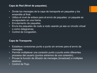 Capa de Red (Nivel de paquetes).
• Divide los mensajes de la capa de transporte en paquetes y los
ensambla al final.
• Utiliza el nivel de enlace para el envío de paquetes: un paquete es
encapsulado en una trama.
• Enrutamiento de paquetes.
• Envía los paquetes de nodo a nodo usando ya sea un circuito virtual
o como datagramas.
• Control de Congestión.
Capa de Transporte.
• Establece conexiones punto a punto sin errores para el envío de
mensajes.
• Permite multiplexar una conexión punto a punto entre diferentes
procesos del usuario (puntos extremos de una conexión).
• Provee la función de difusión de mensajes (broadcast) a múltiples
destinos.
• Control de Flujo.
 