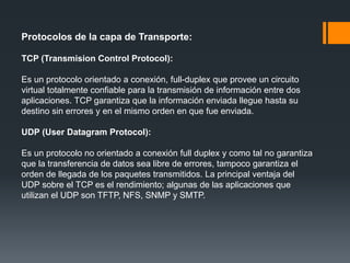Protocolos de la capa de Transporte:
TCP (Transmision Control Protocol):
Es un protocolo orientado a conexión, full-duplex que provee un circuito
virtual totalmente confiable para la transmisión de información entre dos
aplicaciones. TCP garantiza que la información enviada llegue hasta su
destino sin errores y en el mismo orden en que fue enviada.
UDP (User Datagram Protocol):
Es un protocolo no orientado a conexión full duplex y como tal no garantiza
que la transferencia de datos sea libre de errores, tampoco garantiza el
orden de llegada de los paquetes transmitidos. La principal ventaja del
UDP sobre el TCP es el rendimiento; algunas de las aplicaciones que
utilizan el UDP son TFTP, NFS, SNMP y SMTP.
 