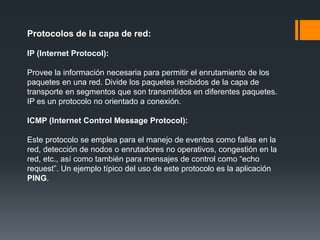 Protocolos de la capa de red:
IP (Internet Protocol):
Provee la información necesaria para permitir el enrutamiento de los
paquetes en una red. Divide los paquetes recibidos de la capa de
transporte en segmentos que son transmitidos en diferentes paquetes.
IP es un protocolo no orientado a conexión.
ICMP (Internet Control Message Protocol):
Este protocolo se emplea para el manejo de eventos como fallas en la
red, detección de nodos o enrutadores no operativos, congestión en la
red, etc., así como también para mensajes de control como “echo
request”. Un ejemplo típico del uso de este protocolo es la aplicación
PING.
 