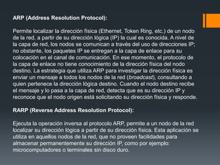 ARP (Address Resolution Protocol):
Permite localizar la dirección física (Ethernet, Token Ring, etc.) de un nodo
de la red, a partir de su dirección lógica (IP) la cual es conocida. A nivel de
la capa de red, los nodos se comunican a través del uso de direcciones IP;
no obstante, los paquetes IP se entregan a la capa de enlace para su
colocación en el canal de comunicación. En ese momento, el protocolo de
la capa de enlace no tiene conocimiento de la dirección física del nodo
destino. La estrategia que utiliza ARP para investigar la dirección física es
enviar un mensaje a todos los nodos de la red (broadcast), consultando a
quien pertenece la dirección lógica destino. Cuando el nodo destino recibe
el mensaje y lo pasa a la capa de red, detecta que es su dirección IP y
reconoce que el nodo origen está solicitando su dirección física y responde.
RARP (Reverse Address Resolution Protocol):
Ejecuta la operación inversa al protocolo ARP, permite a un nodo de la red
localizar su dirección lógica a partir de su dirección física. Esta aplicación se
utiliza en aquellos nodos de la red, que no proveen facilidades para
almacenar permanentemente su dirección IP, como por ejemplo:
microcomputadores o terminales sin disco duro.
 