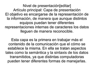 Nivel de presentación[editar]
Artículo principal: Capa de presentación
El objetivo es encargarse de la representación de
la información, de manera que aunque distintos
equipos puedan tener diferentes
representaciones internas de caracteres los datos
lleguen de manera reconocible.
Esta capa es la primera en trabajar más el
contenido de la comunicación que el cómo se
establece la misma. En ella se tratan aspectos
tales como la semántica y la sintaxis de los datos
transmitidos, ya que distintas computadoras
pueden tener diferentes formas de manejarlas.
 