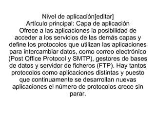 Nivel de aplicación[editar]
Artículo principal: Capa de aplicación
Ofrece a las aplicaciones la posibilidad de
acceder a los servicios de las demás capas y
define los protocolos que utilizan las aplicaciones
para intercambiar datos, como correo electrónico
(Post Office Protocol y SMTP), gestores de bases
de datos y servidor de ficheros (FTP). Hay tantos
protocolos como aplicaciones distintas y puesto
que continuamente se desarrollan nuevas
aplicaciones el número de protocolos crece sin
parar.
 