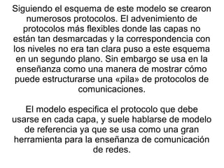 Siguiendo el esquema de este modelo se crearon
numerosos protocolos. El advenimiento de
protocolos más flexibles donde las capas no
están tan desmarcadas y la correspondencia con
los niveles no era tan clara puso a este esquema
en un segundo plano. Sin embargo se usa en la
enseñanza como una manera de mostrar cómo
puede estructurarse una «pila» de protocolos de
comunicaciones.
El modelo especifica el protocolo que debe
usarse en cada capa, y suele hablarse de modelo
de referencia ya que se usa como una gran
herramienta para la enseñanza de comunicación
de redes.
 