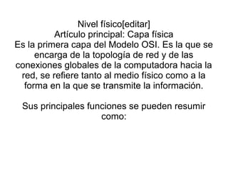Nivel físico[editar]
Artículo principal: Capa física
Es la primera capa del Modelo OSI. Es la que se
encarga de la topología de red y de las
conexiones globales de la computadora hacia la
red, se refiere tanto al medio físico como a la
forma en la que se transmite la información.
Sus principales funciones se pueden resumir
como:
 